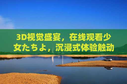 3D视觉盛宴，在线观看少女たちよ，沉浸式体验触动心灵