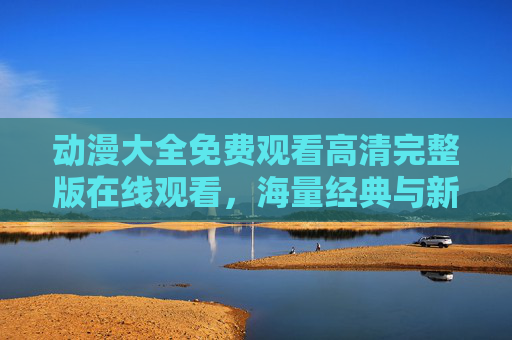 动漫大全免费观看高清完整版在线观看，海量经典与新番，一键解锁优质体验