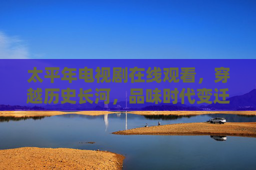 太平年电视剧在线观看，穿越历史长河，品味时代变迁的温情与厚重