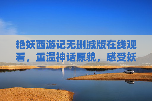 艳妖西游记无删减版在线观看，重温神话原貌，感受妖精世界的原始魅力