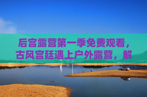 后宫露营第一季免费观看,古风宫廷遇上户外露营,解锁别样宫廷体验
