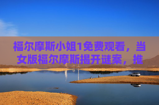 福尔摩斯小姐1免费观看,当女版福尔摩斯揭开谜案,推理与悬疑的极致碰撞!
