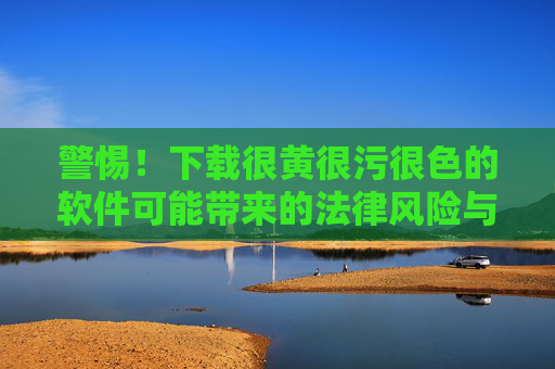 警惕!下载很黄很污很色的软件可能带来的法律风险与安全威胁