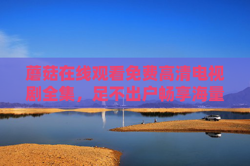 蘑菇在线观看免费高清电视剧全集,足不出户畅享海量经典剧集,高清画质与便捷体验,让追剧更轻松!
