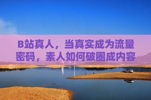 B站真人,当真实成为流量密码,素人如何破圈成内容IP