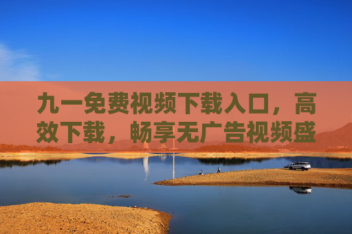 九一免费视频下载入口,高效下载,畅享无广告视频盛宴