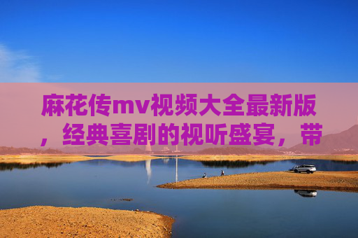 麻花传mv视频大全最新版，经典喜剧的视听盛宴，带你重温笑料百出的精彩瞬间