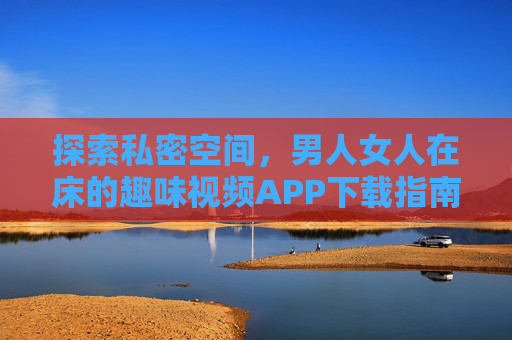 探索私密空间，男人女人在床的趣味视频APP下载指南——合法平台推荐与使用技巧
