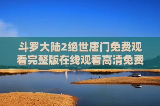 斗罗大陆2绝世唐门免费观看完整版在线观看高清免费版，高清资源尽享，热血剧情震撼来袭！