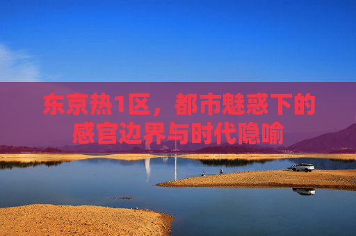 东京热1区，都市魅惑下的感官边界与时代隐喻