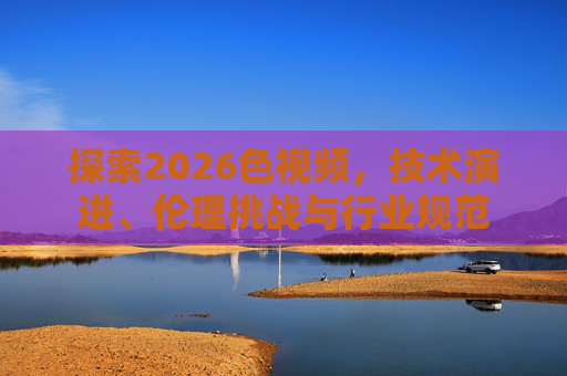 探索2026色视频，技术演进、伦理挑战与行业规范