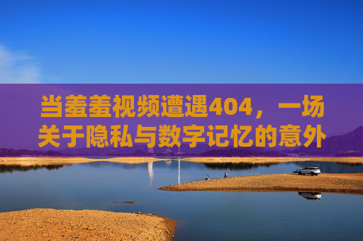 当羞羞视频遭遇404，一场关于隐私与数字记忆的意外