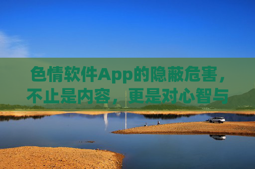 色情软件App的隐蔽危害，不止是内容，更是对心智与社会的侵蚀
