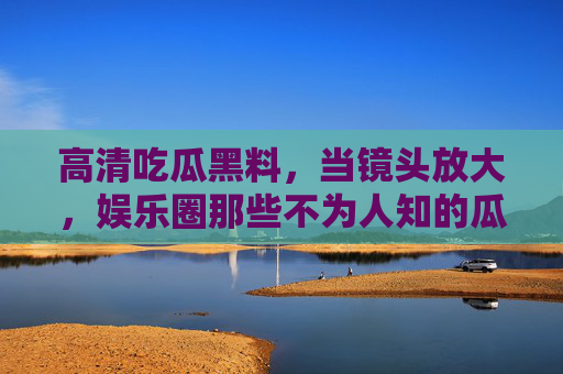 高清吃瓜黑料，当镜头放大，娱乐圈那些不为人知的瓜被扒得明明白白