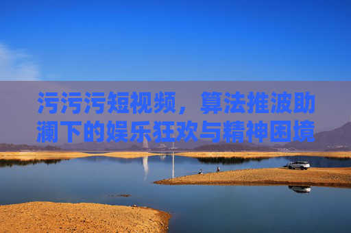 污污污短视频，算法推波助澜下的娱乐狂欢与精神困境