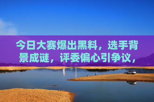 今日大赛爆出黑料，选手背景成谜，评委偏心引争议，规则漏洞被指暗箱操作