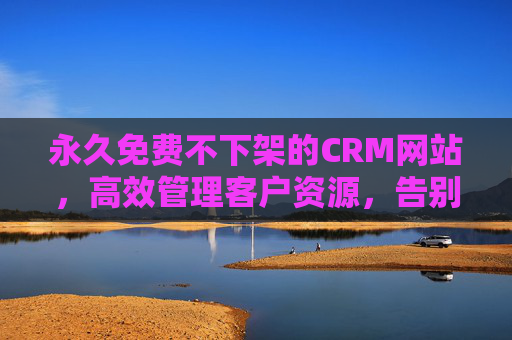 永久免费不下架的CRM网站，高效管理客户资源，告别付费焦虑与使用中断
