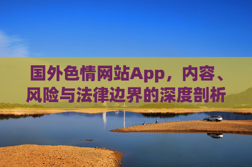 国外色情网站App，内容、风险与法律边界的深度剖析