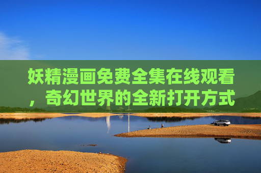 妖精漫画免费全集在线观看，奇幻世界的全新打开方式，无广告畅享精彩