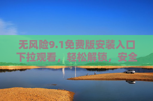 无风险9.1免费版安装入口下拉观看，轻松解锁，安全体验新选择