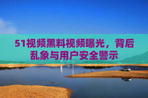 51视频黑料视频曝光，背后乱象与用户安全警示