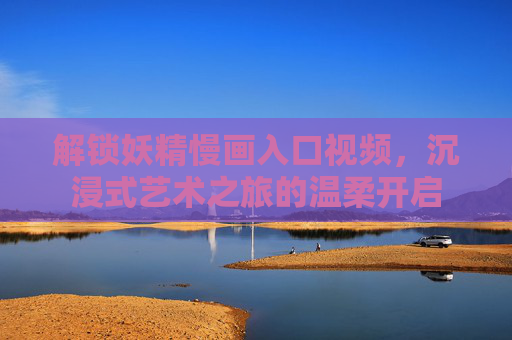 解锁妖精慢画入口视频，沉浸式艺术之旅的温柔开启