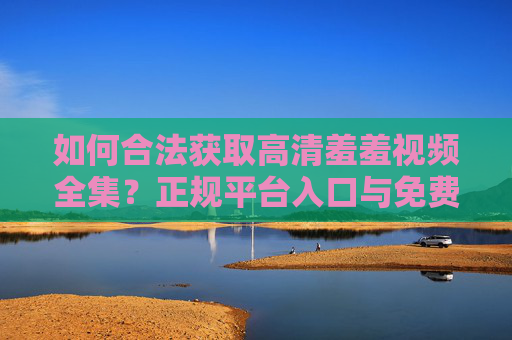 如何合法获取高清羞羞视频全集？正规平台入口与免费观看指南