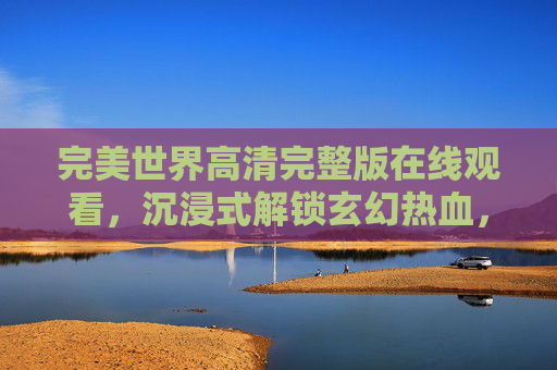 完美世界高清完整版在线观看，沉浸式解锁玄幻热血，传奇故事尽收眼底