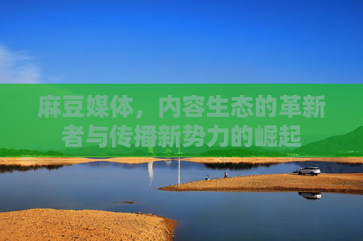 麻豆媒体，内容生态的革新者与传播新势力的崛起
