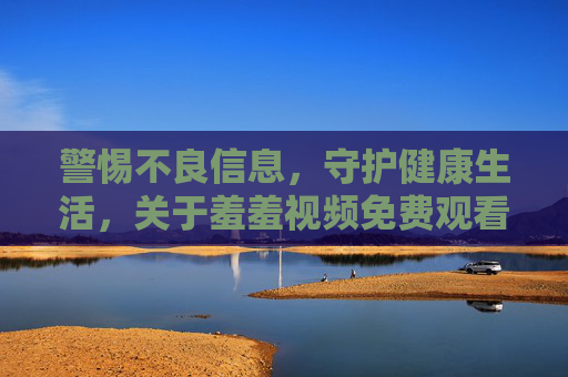 警惕不良信息，守护健康生活，关于羞羞视频免费观看的警示与正确选择