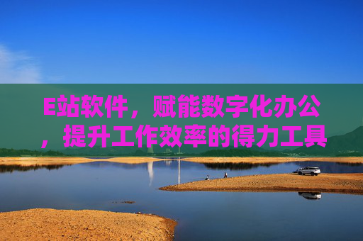 E站软件,赋能数字化办公,提升工作效率的得力工具
