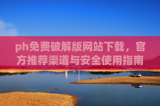 ph免费破解版网站下载，官方推荐渠道与安全使用指南