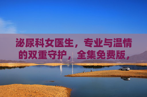 泌尿科女医生,专业与温情的双重守护,全集免费版,值得每一位观众收藏