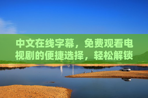 中文在线字幕,免费观看电视剧的便捷选择,轻松解锁优质剧集资源