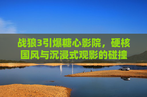 战狼3引爆糖心影院,硬核国风与沉浸式观影的碰撞