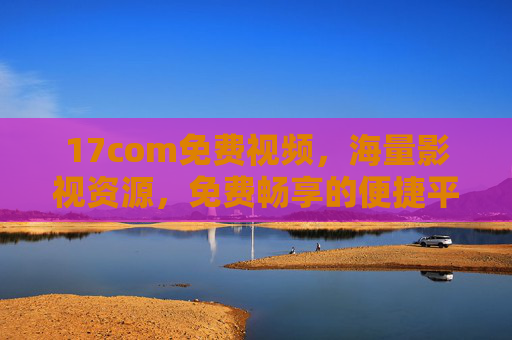 17com免费视频，海量影视资源，免费畅享的便捷平台