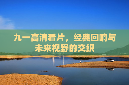 九一高清看片，经典回响与未来视野的交织