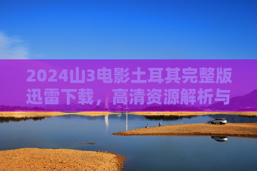 2024山3电影土耳其完整版迅雷下载，高清资源解析与下载指南