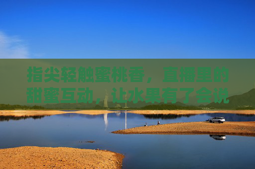 指尖轻触蜜桃香，直播里的甜蜜互动，让水果有了会说话的生命力