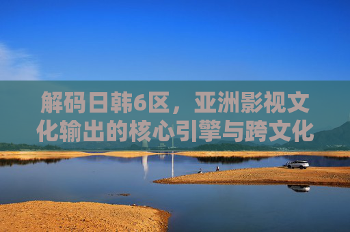 解码日韩6区，亚洲影视文化输出的核心引擎与跨文化影响力