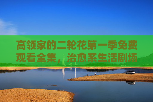 高领家的二轮花第一季免费观看全集,治愈系生活剧场,温暖日常的治愈良药