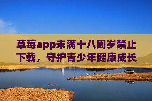 草莓app未满十八周岁禁止下载，守护青少年健康成长的重要举措