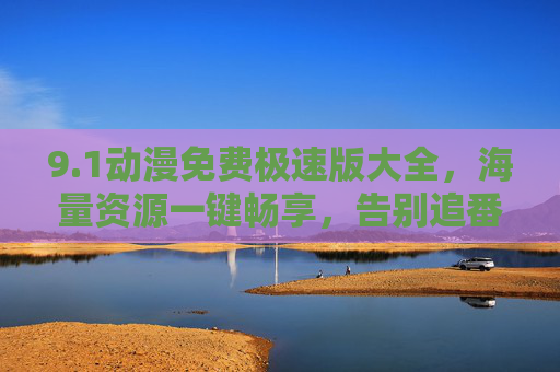 9.1动漫免费极速版大全，海量资源一键畅享，告别追番烦恼！