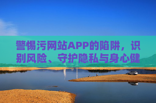 警惕污网站APP的陷阱，识别风险、守护隐私与身心健康的关键指南