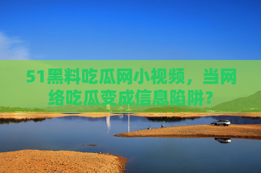 51黑料吃瓜网小视频，当网络吃瓜变成信息陷阱？