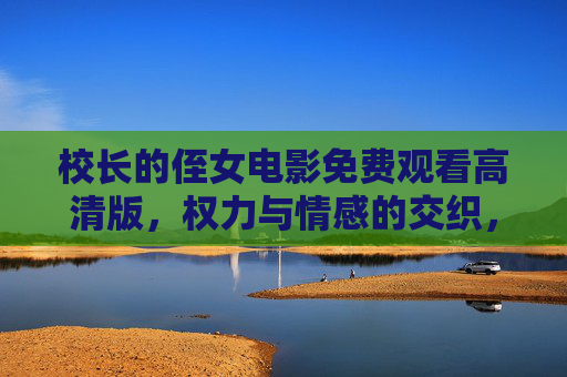 校长的侄女电影免费观看高清版，权力与情感的交织，值得一看的剧情深度解析