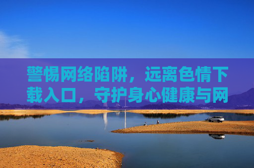 警惕网络陷阱，远离色情下载入口，守护身心健康与网络安全