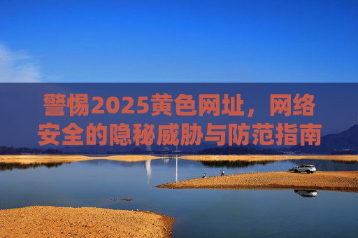 警惕2025黄色网址，网络安全的隐秘威胁与防范指南