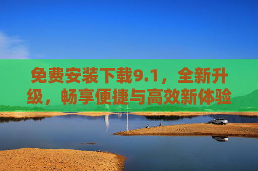 免费安装下载9.1，全新升级，畅享便捷与高效新体验