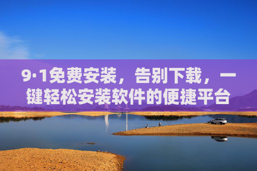 9·1免费安装，告别下载，一键轻松安装软件的便捷平台